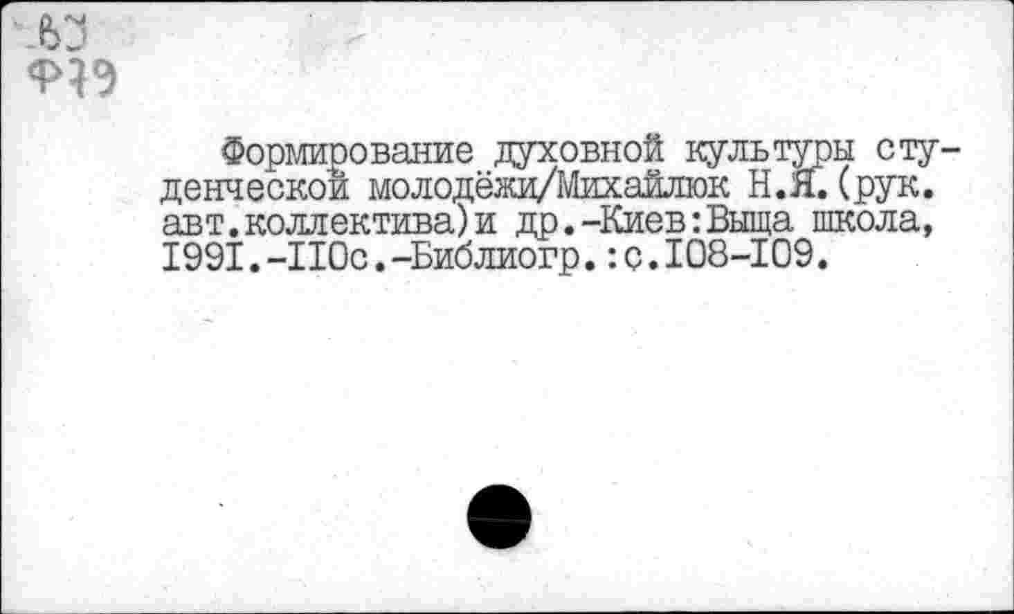 ﻿ел
Формирование духовной культуры студенческой молодёжи/Михайлюк Н.Я. (рук. авт.коллектива)и др.-Киев:Выща школа, 1991.-110с.-Библиогр.:с.108-109.